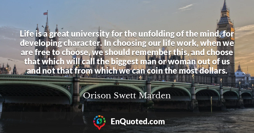 Life is a great university for the unfolding of the mind, for developing character. In choosing our life work, when we are free to choose, we should remember this, and choose that which will call the biggest man or woman out of us and not that from which we can coin the most dollars.