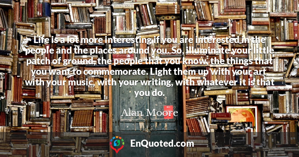 Life is a lot more interesting if you are interested in the people and the places around you. So, illuminate your little patch of ground, the people that you know, the things that you want to commemorate. Light them up with your art, with your music, with your writing, with whatever it is that you do.
