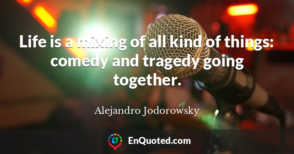 Life is a mixing of all kind of things: comedy and tragedy going together.