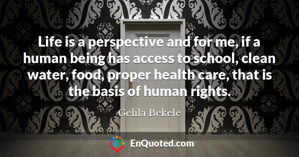 Life is a perspective and for me, if a human being has access to school, clean water, food, proper health care, that is the basis of human rights.