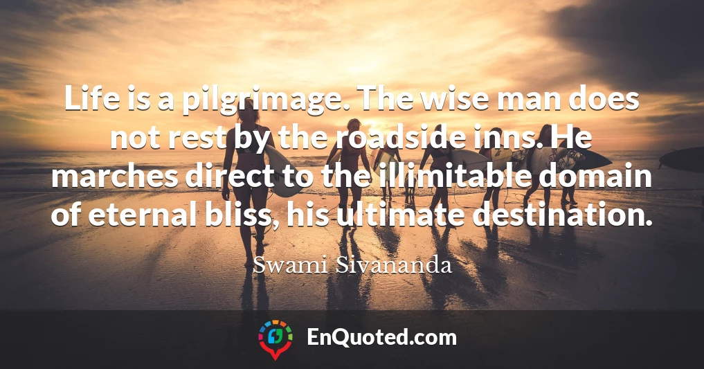 Life is a pilgrimage. The wise man does not rest by the roadside inns. He marches direct to the illimitable domain of eternal bliss, his ultimate destination.