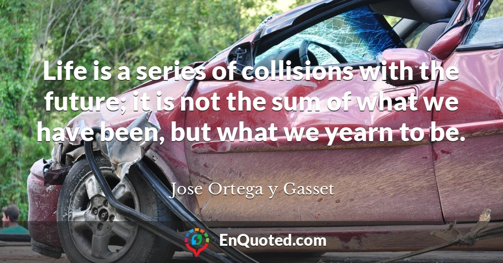Life is a series of collisions with the future; it is not the sum of what we have been, but what we yearn to be.