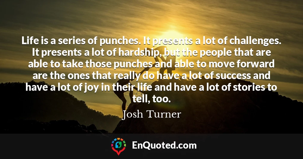 Life is a series of punches. It presents a lot of challenges. It presents a lot of hardship, but the people that are able to take those punches and able to move forward are the ones that really do have a lot of success and have a lot of joy in their life and have a lot of stories to tell, too.