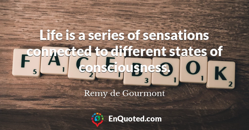 Life is a series of sensations connected to different states of consciousness.