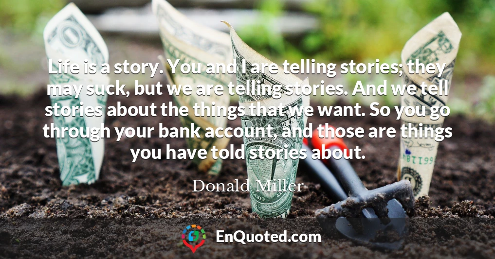 Life is a story. You and I are telling stories; they may suck, but we are telling stories. And we tell stories about the things that we want. So you go through your bank account, and those are things you have told stories about.