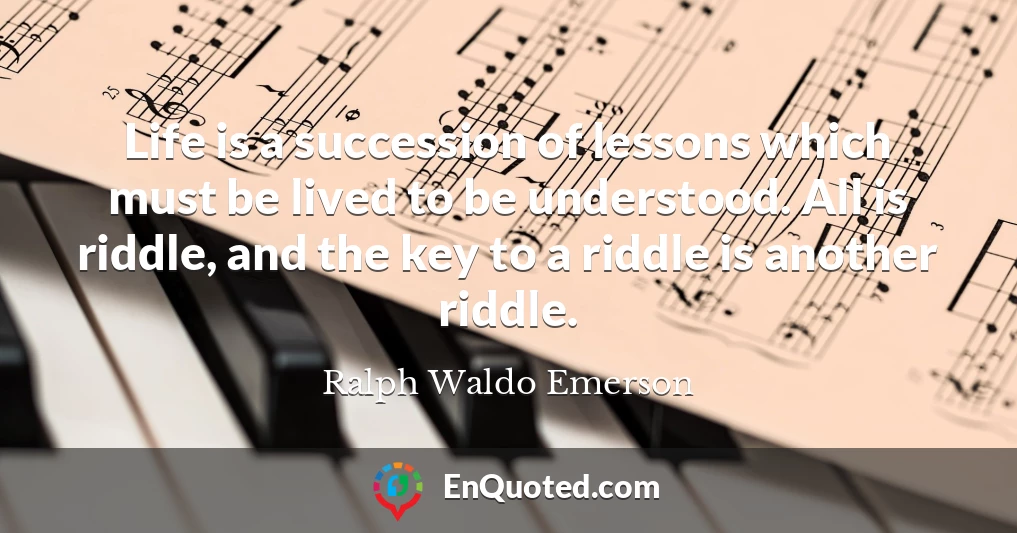 Life is a succession of lessons which must be lived to be understood. All is riddle, and the key to a riddle is another riddle.