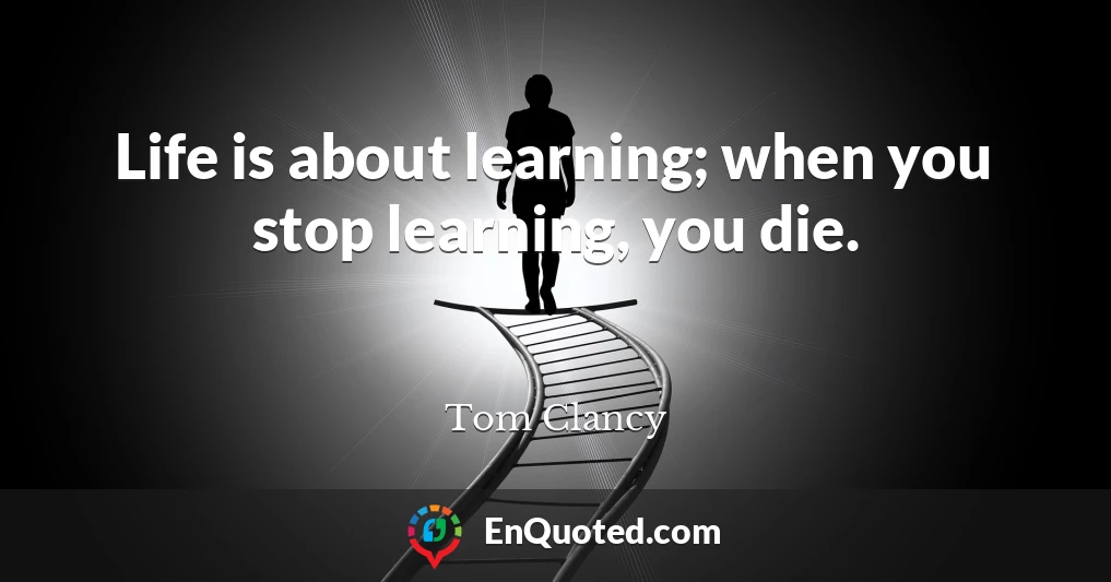 Life is about learning; when you stop learning, you die.