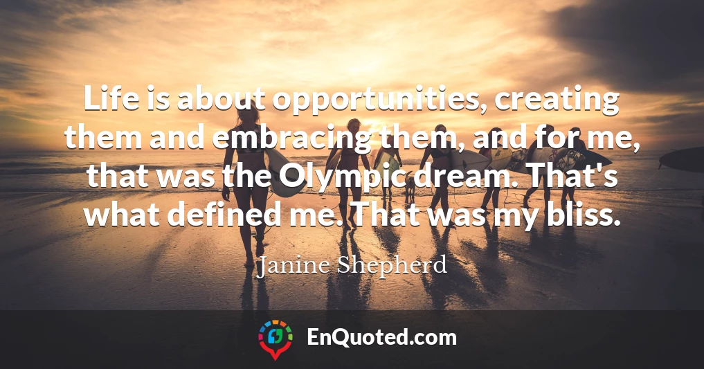 Life is about opportunities, creating them and embracing them, and for me, that was the Olympic dream. That's what defined me. That was my bliss.