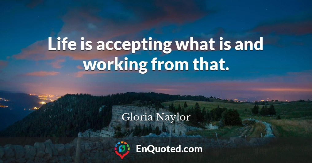 Life is accepting what is and working from that.