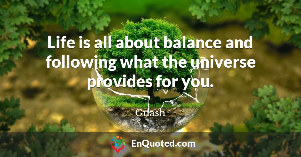 Life is all about balance and following what the universe provides for you.