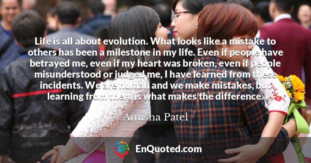 Life is all about evolution. What looks like a mistake to others has been a milestone in my life. Even if people have betrayed me, even if my heart was broken, even if people misunderstood or judged me, I have learned from these incidents. We are human and we make mistakes, but learning from them is what makes the difference.