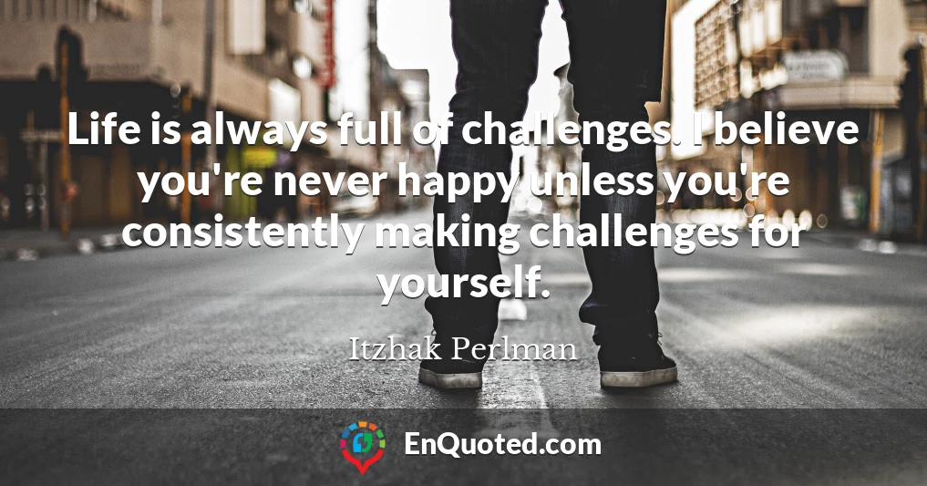 Life is always full of challenges. I believe you're never happy unless you're consistently making challenges for yourself.