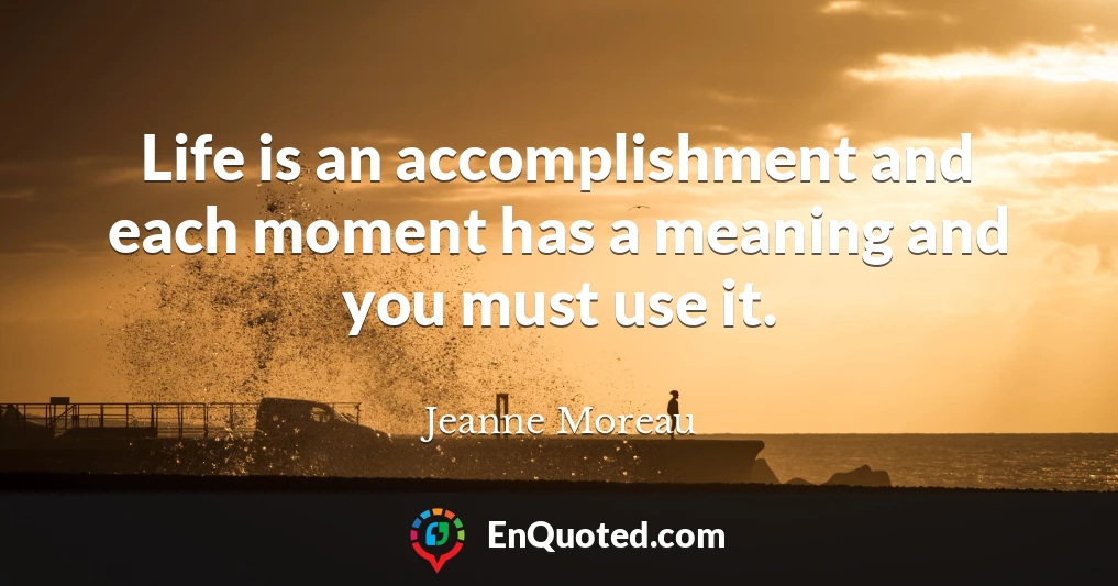 Life is an accomplishment and each moment has a meaning and you must use it.