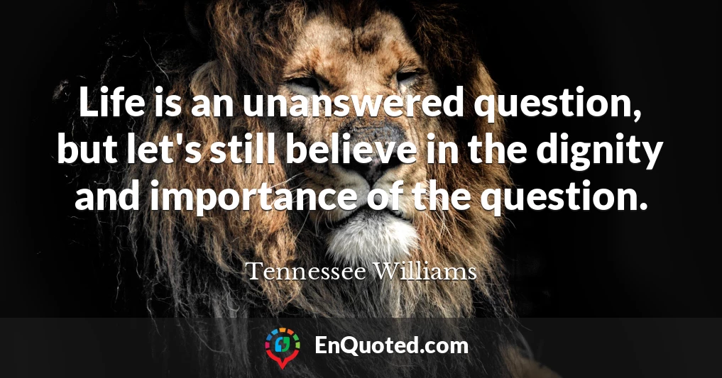 Life is an unanswered question, but let's still believe in the dignity and importance of the question.