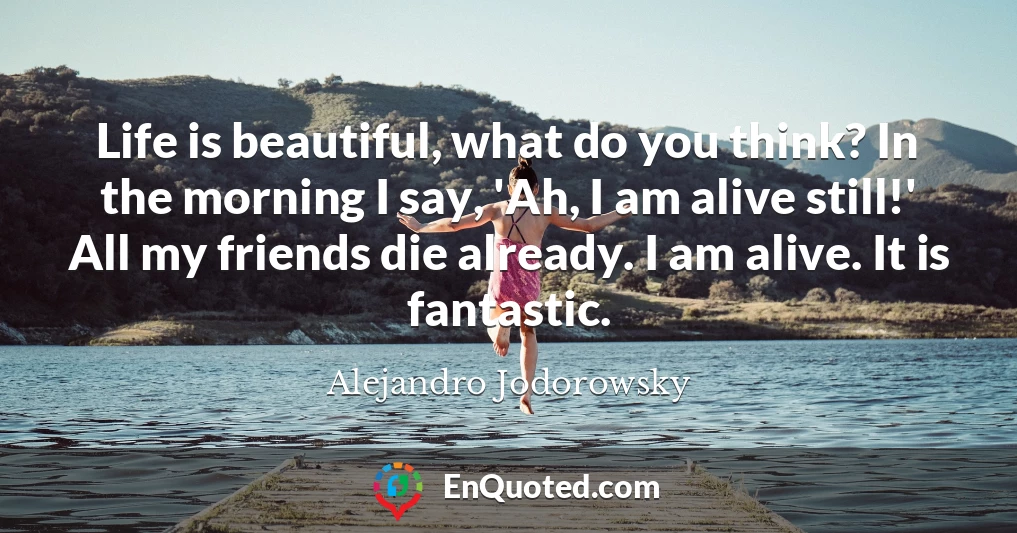 Life is beautiful, what do you think? In the morning I say, 'Ah, I am alive still!' All my friends die already. I am alive. It is fantastic.