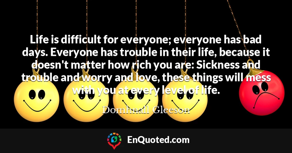 Life is difficult for everyone; everyone has bad days. Everyone has trouble in their life, because it doesn't matter how rich you are: Sickness and trouble and worry and love, these things will mess with you at every level of life.