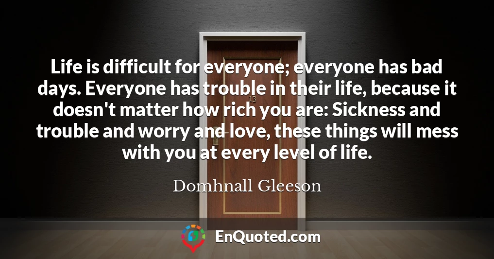 Life is difficult for everyone; everyone has bad days. Everyone has trouble in their life, because it doesn't matter how rich you are: Sickness and trouble and worry and love, these things will mess with you at every level of life.