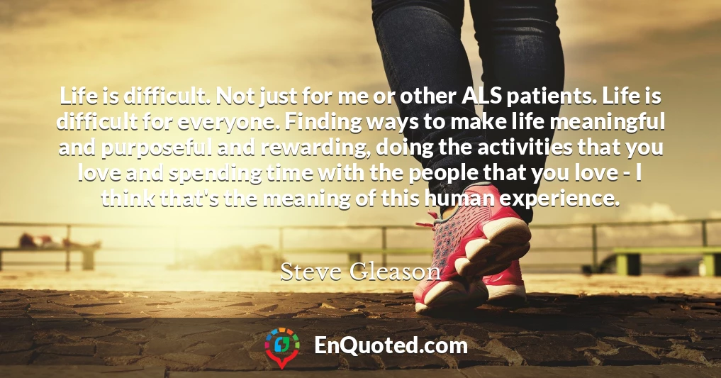 Life is difficult. Not just for me or other ALS patients. Life is difficult for everyone. Finding ways to make life meaningful and purposeful and rewarding, doing the activities that you love and spending time with the people that you love - I think that's the meaning of this human experience.