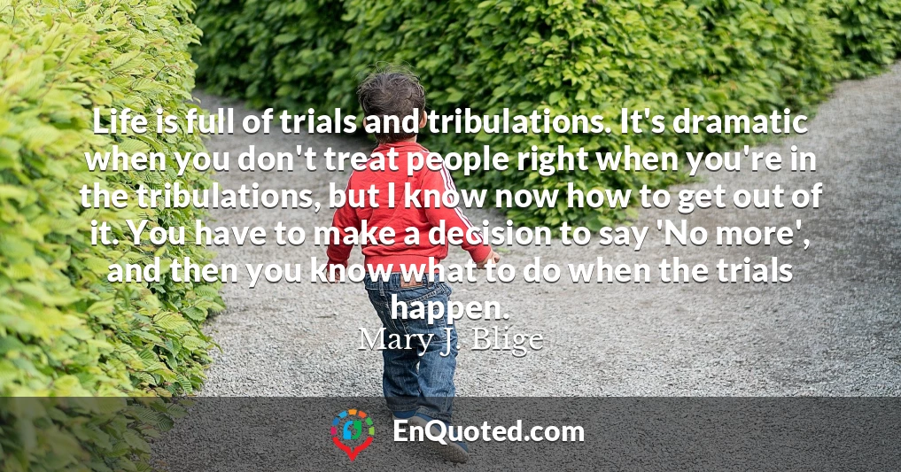 Life is full of trials and tribulations. It's dramatic when you don't treat people right when you're in the tribulations, but I know now how to get out of it. You have to make a decision to say 'No more', and then you know what to do when the trials happen.