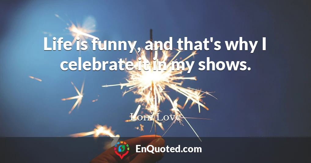 Life is funny, and that's why I celebrate it in my shows.