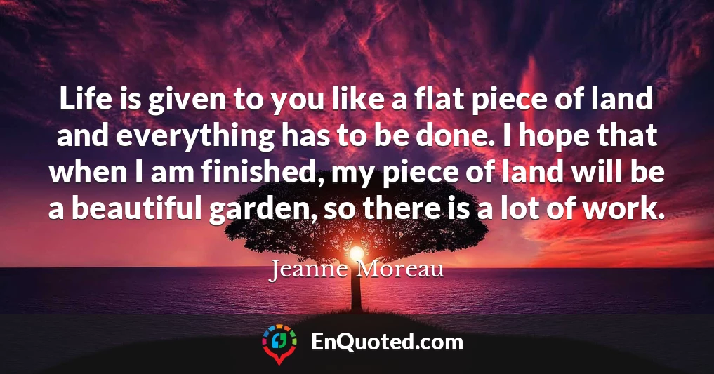 Life is given to you like a flat piece of land and everything has to be done. I hope that when I am finished, my piece of land will be a beautiful garden, so there is a lot of work.