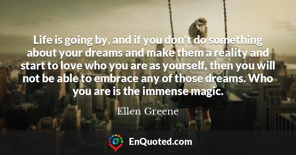 Life is going by, and if you don't do something about your dreams and make them a reality and start to love who you are as yourself, then you will not be able to embrace any of those dreams. Who you are is the immense magic.