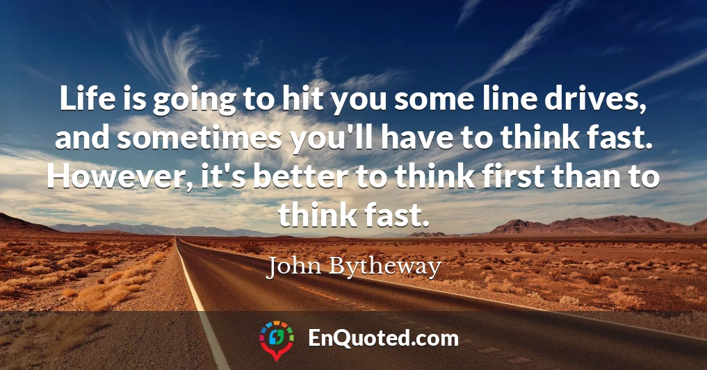 Life is going to hit you some line drives, and sometimes you'll have to think fast. However, it's better to think first than to think fast.
