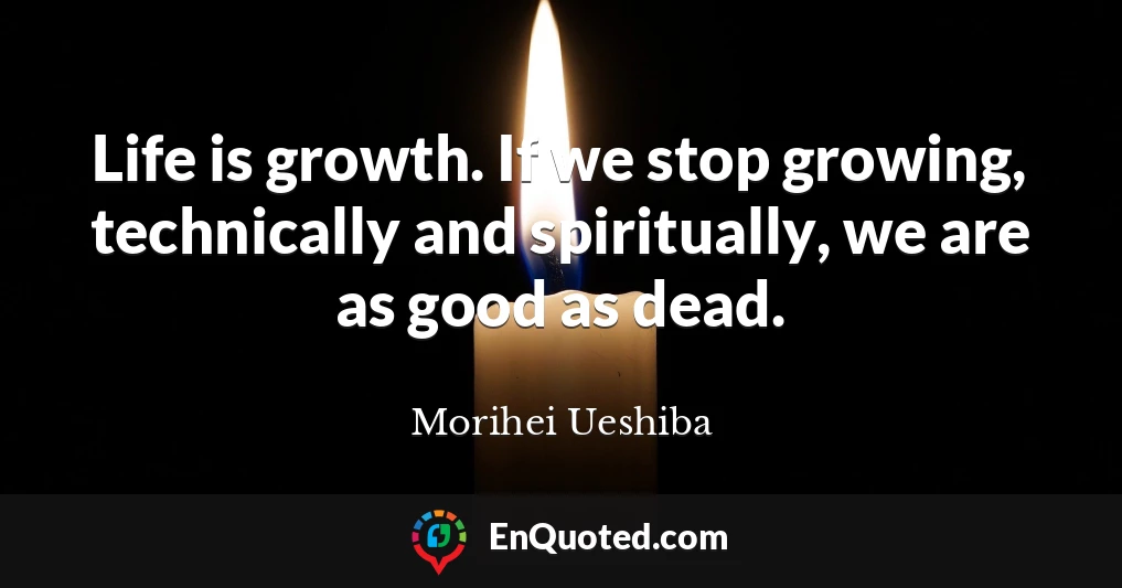 Life is growth. If we stop growing, technically and spiritually, we are as good as dead.