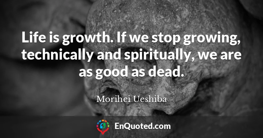 Life is growth. If we stop growing, technically and spiritually, we are as good as dead.