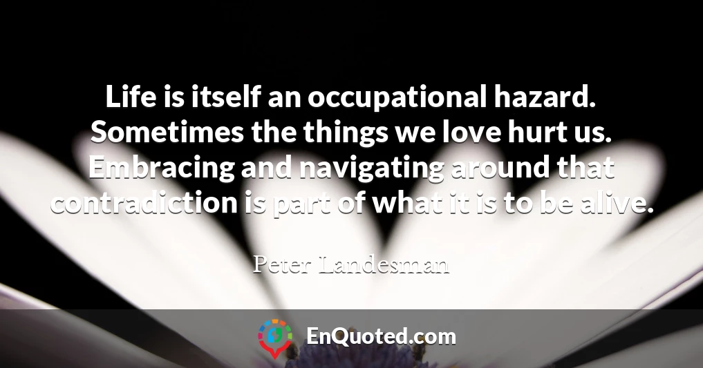 Life is itself an occupational hazard. Sometimes the things we love hurt us. Embracing and navigating around that contradiction is part of what it is to be alive.