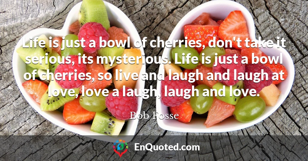 Life is just a bowl of cherries, don't take it serious, its mysterious. Life is just a bowl of cherries, so live and laugh and laugh at love, love a laugh, laugh and love.