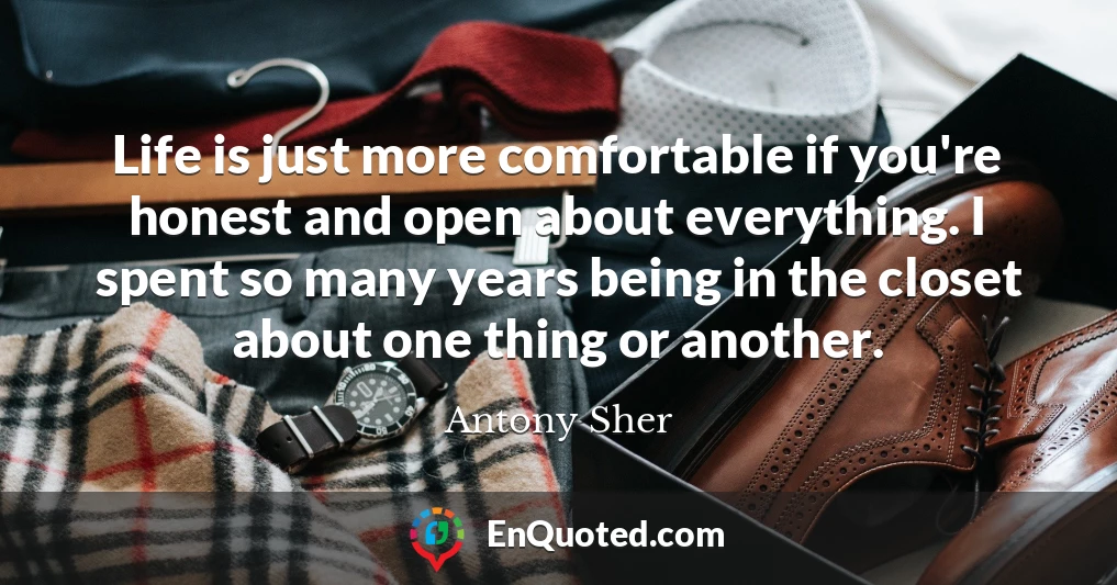 Life is just more comfortable if you're honest and open about everything. I spent so many years being in the closet about one thing or another.