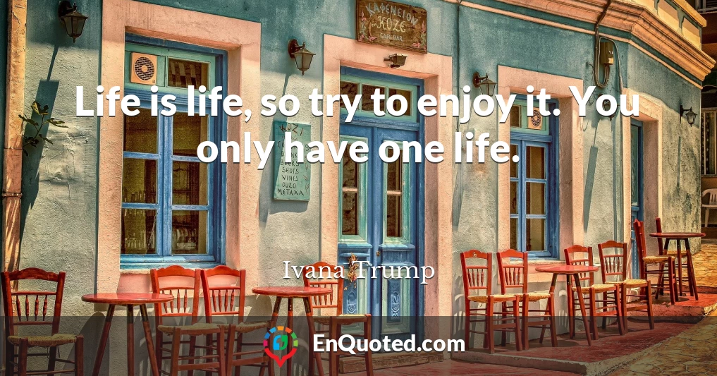 Life is life, so try to enjoy it. You only have one life.