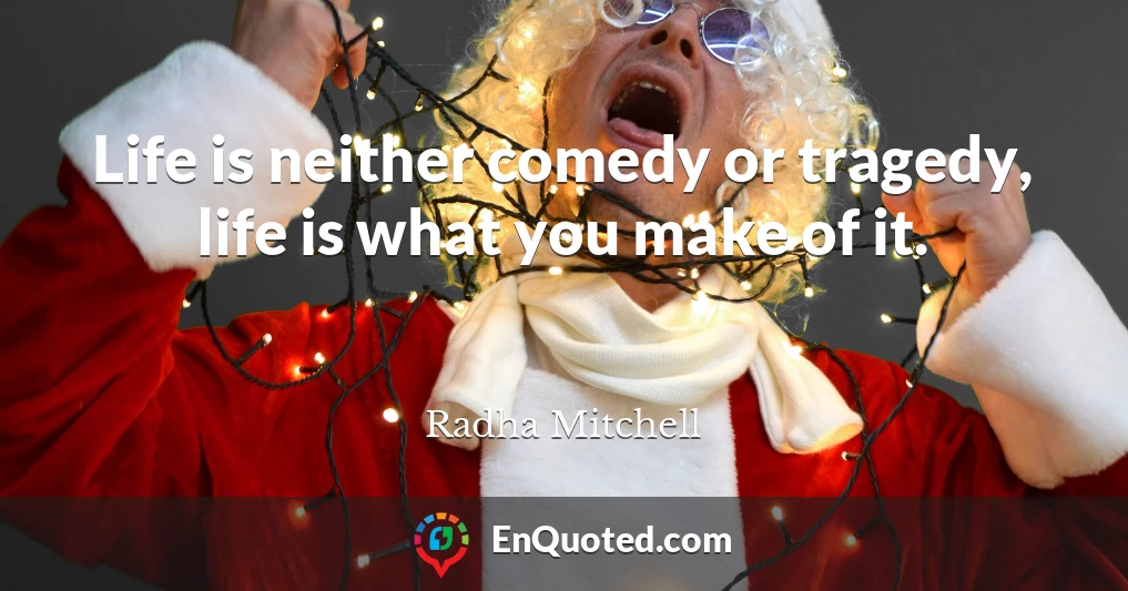 Life is neither comedy or tragedy, life is what you make of it.
