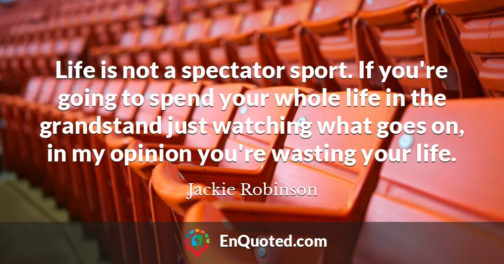 Life is not a spectator sport. If you're going to spend your whole life in the grandstand just watching what goes on, in my opinion you're wasting your life.