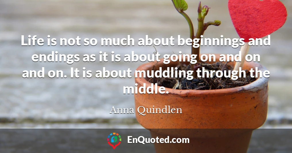 Life is not so much about beginnings and endings as it is about going on and on and on. It is about muddling through the middle.