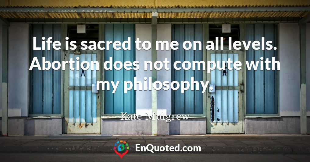 Life is sacred to me on all levels. Abortion does not compute with my philosophy.