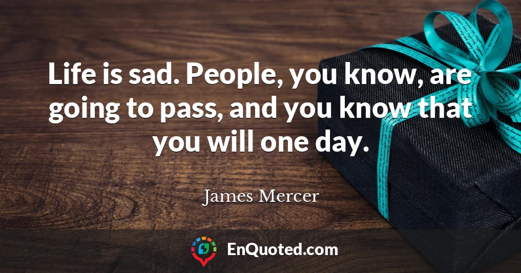 Life is sad. People, you know, are going to pass, and you know that you will one day.