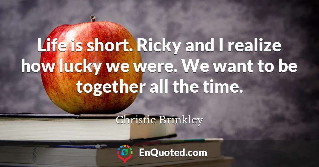 Life is short. Ricky and I realize how lucky we were. We want to be together all the time.