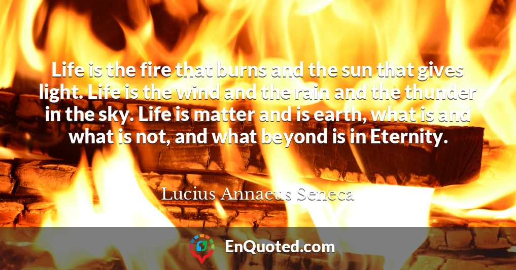 Life is the fire that burns and the sun that gives light. Life is the wind and the rain and the thunder in the sky. Life is matter and is earth, what is and what is not, and what beyond is in Eternity.
