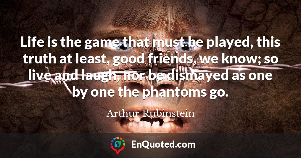 Life is the game that must be played, this truth at least, good friends, we know; so live and laugh, nor be dismayed as one by one the phantoms go.