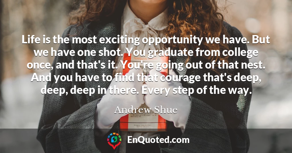 Life is the most exciting opportunity we have. But we have one shot. You graduate from college once, and that's it. You're going out of that nest. And you have to find that courage that's deep, deep, deep in there. Every step of the way.