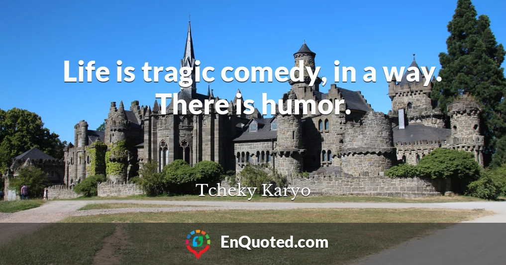 Life is tragic comedy, in a way. There is humor.