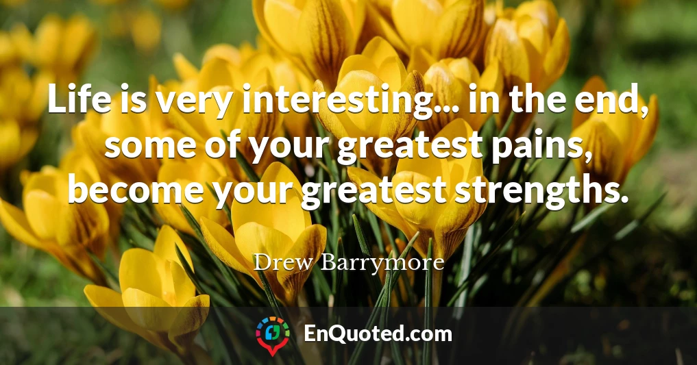 Life is very interesting... in the end, some of your greatest pains, become your greatest strengths.