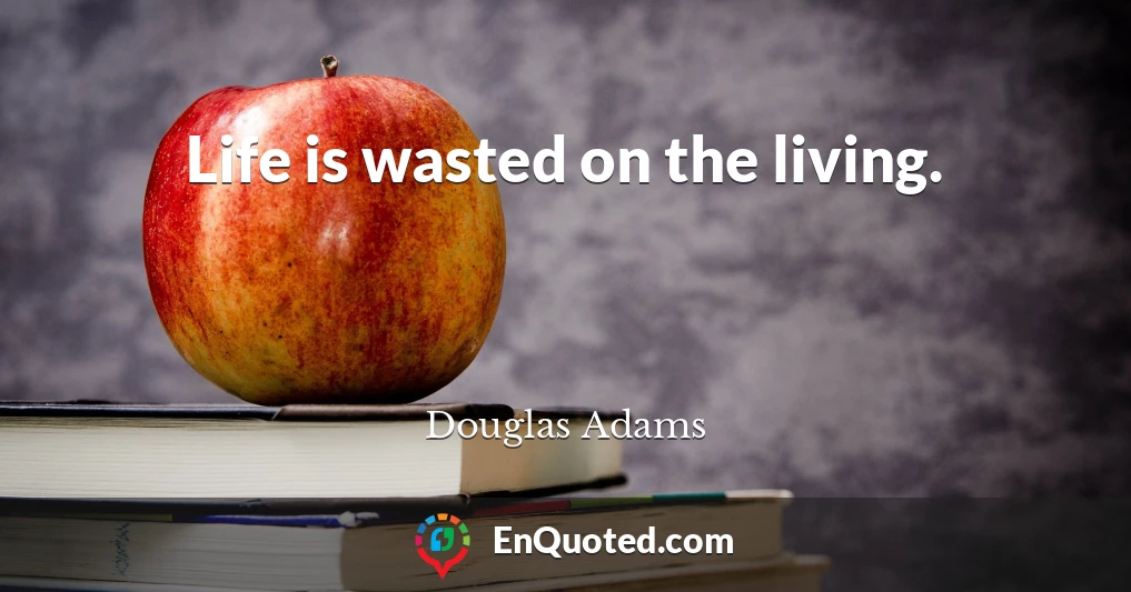 Life is wasted on the living.