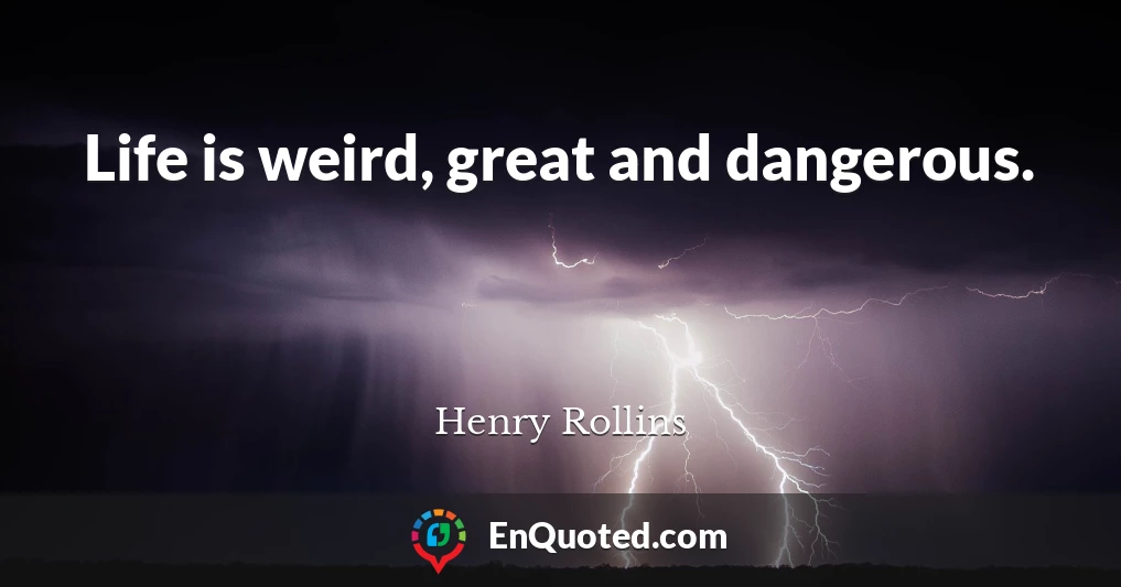 Life is weird, great and dangerous.