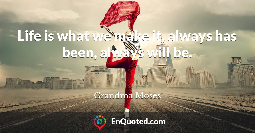 Life is what we make it, always has been, always will be.