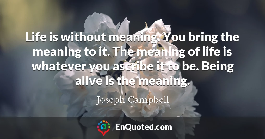 Life is without meaning. You bring the meaning to it. The meaning of life is whatever you ascribe it to be. Being alive is the meaning.