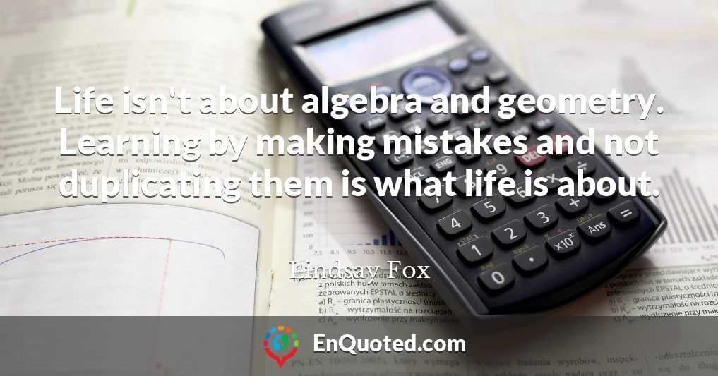 Life isn't about algebra and geometry. Learning by making mistakes and not duplicating them is what life is about.