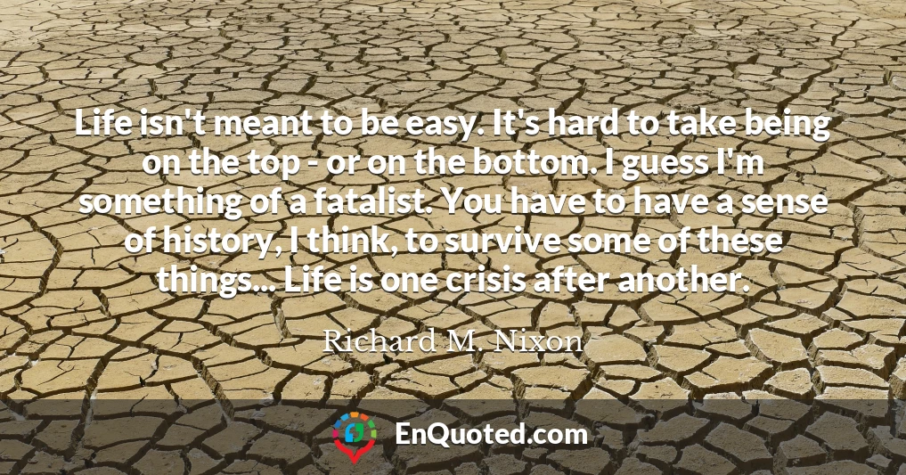 Life isn't meant to be easy. It's hard to take being on the top - or on the bottom. I guess I'm something of a fatalist. You have to have a sense of history, I think, to survive some of these things... Life is one crisis after another.